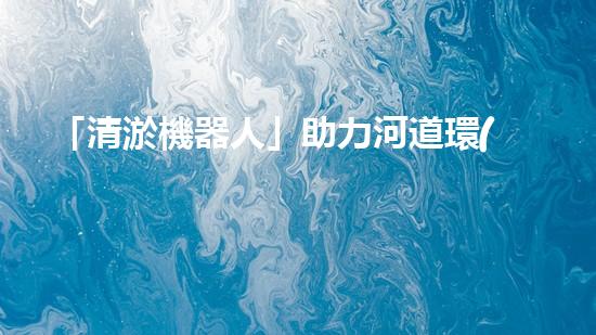 「清淤機器人」助力河道環(huán)境保護(hù)，清理淤泥迎來新生態(tài)！